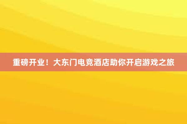 重磅开业！大东门电竞酒店助你开启游戏之旅