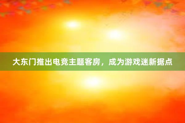 大东门推出电竞主题客房，成为游戏迷新据点