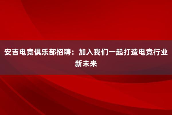 安吉电竞俱乐部招聘：加入我们一起打造电竞行业新未来