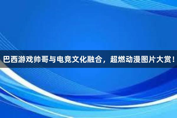 巴西游戏帅哥与电竞文化融合，超燃动漫图片大赏！