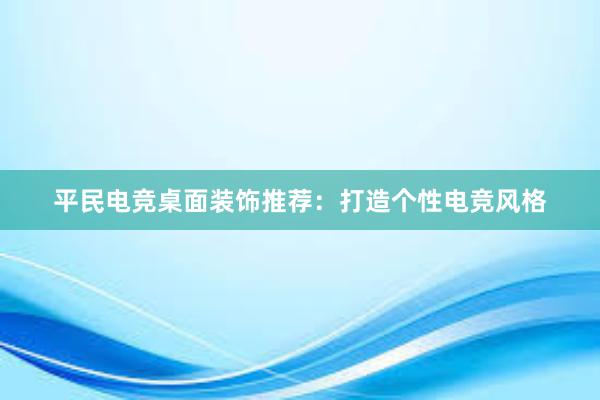 平民电竞桌面装饰推荐：打造个性电竞风格