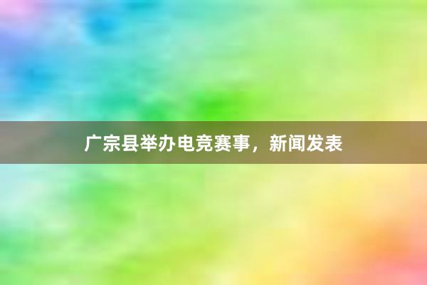 广宗县举办电竞赛事，新闻发表