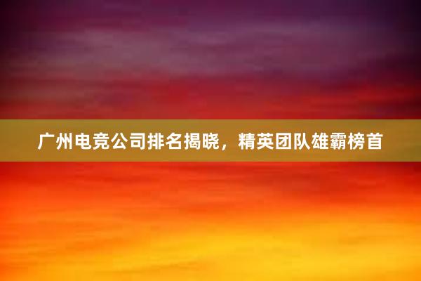 广州电竞公司排名揭晓，精英团队雄霸榜首