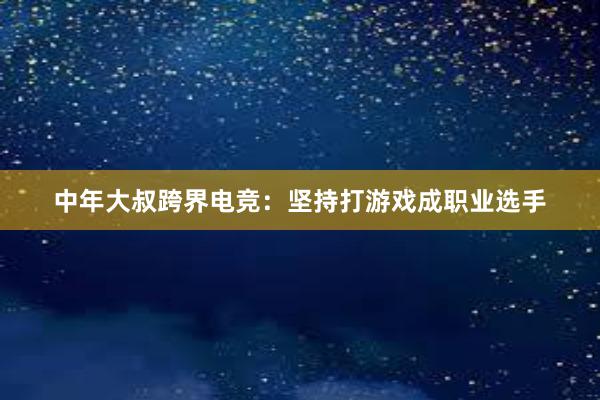 中年大叔跨界电竞：坚持打游戏成职业选手