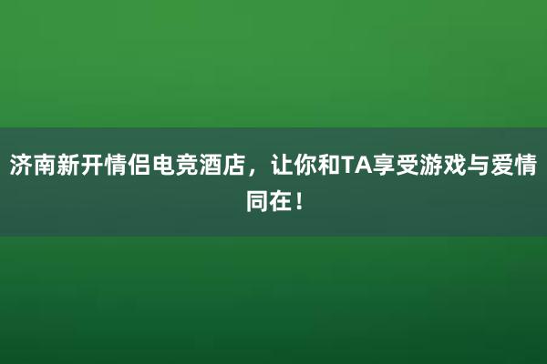 济南新开情侣电竞酒店，让你和TA享受游戏与爱情同在！