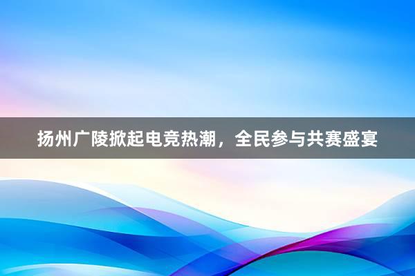 扬州广陵掀起电竞热潮，全民参与共赛盛宴