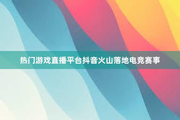 热门游戏直播平台抖音火山落地电竞赛事