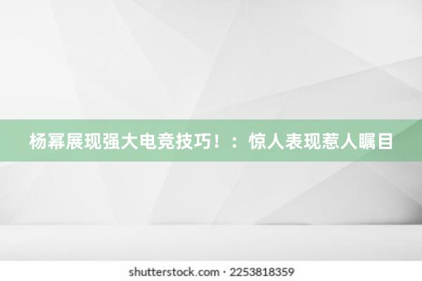 杨幂展现强大电竞技巧！：惊人表现惹人瞩目