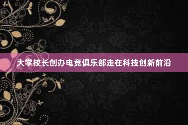 大学校长创办电竞俱乐部走在科技创新前沿