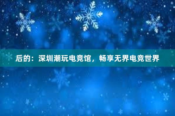 后的：深圳潮玩电竞馆，畅享无界电竞世界