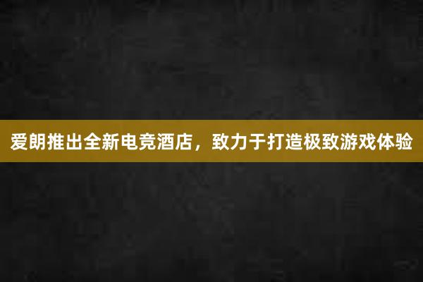 爱朗推出全新电竞酒店，致力于打造极致游戏体验