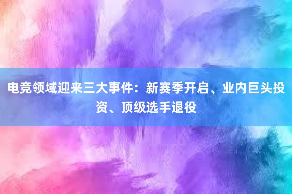 电竞领域迎来三大事件：新赛季开启、业内巨头投资、顶级选手退役