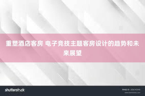 重塑酒店客房 电子竞技主题客房设计的趋势和未来展望