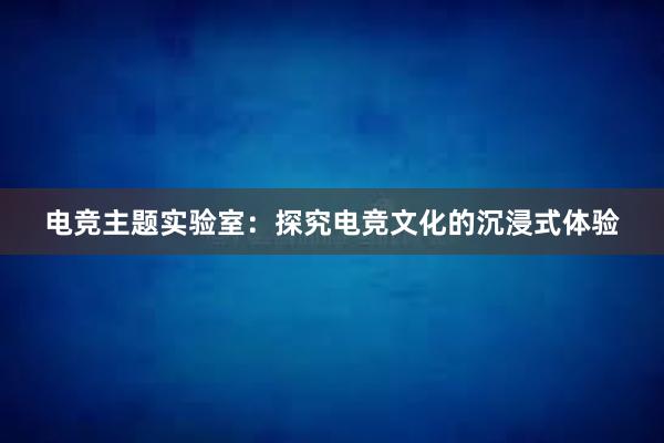 电竞主题实验室：探究电竞文化的沉浸式体验