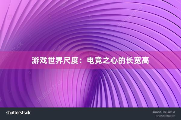 游戏世界尺度：电竞之心的长宽高