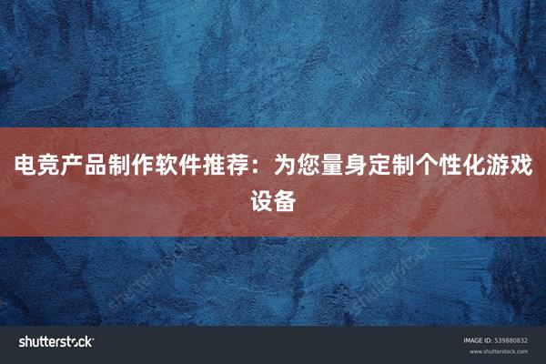 电竞产品制作软件推荐：为您量身定制个性化游戏设备