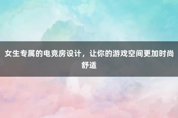 女生专属的电竞房设计，让你的游戏空间更加时尚舒适