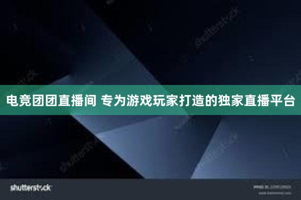 电竞团团直播间 专为游戏玩家打造的独家直播平台