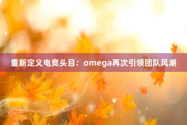 重新定义电竞头目：omega再次引领团队风潮