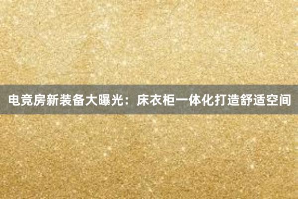 电竞房新装备大曝光：床衣柜一体化打造舒适空间