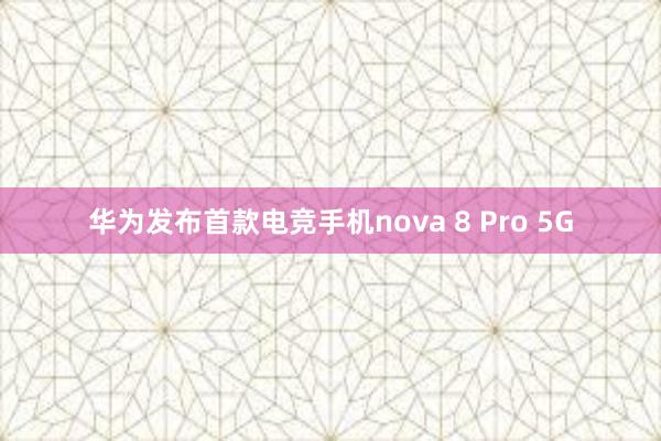 华为发布首款电竞手机nova 8 Pro 5G