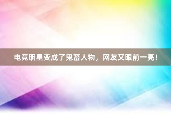 电竞明星变成了鬼畜人物，网友又眼前一亮！