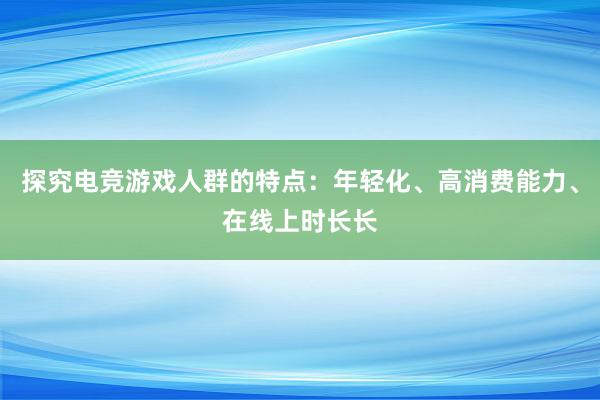 探究电竞游戏人群的特点：年轻化、高消费能力、在线上时长长