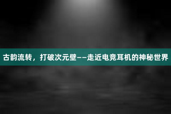 古韵流转，打破次元壁——走近电竞耳机的神秘世界