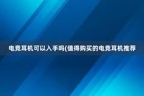 电竞耳机可以入手吗(值得购买的电竞耳机推荐