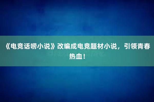 《电竞话唠小说》改编成电竞题材小说，引领青春热血！