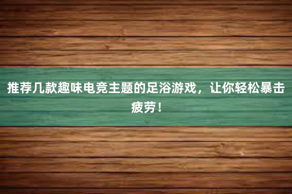 推荐几款趣味电竞主题的足浴游戏，让你轻松暴击疲劳！