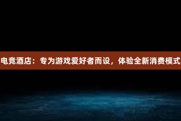 电竞酒店：专为游戏爱好者而设，体验全新消费模式