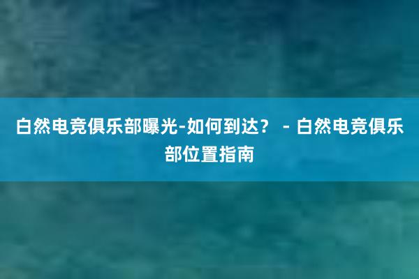 白然电竞俱乐部曝光-如何到达？ - 白然电竞俱乐部位置指南