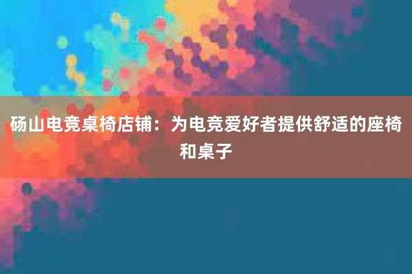 砀山电竞桌椅店铺：为电竞爱好者提供舒适的座椅和桌子