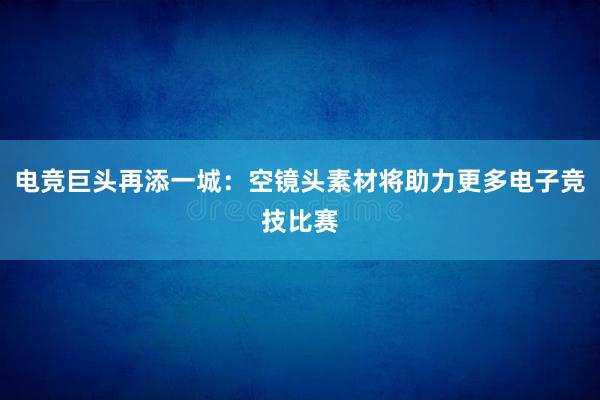 电竞巨头再添一城：空镜头素材将助力更多电子竞技比赛