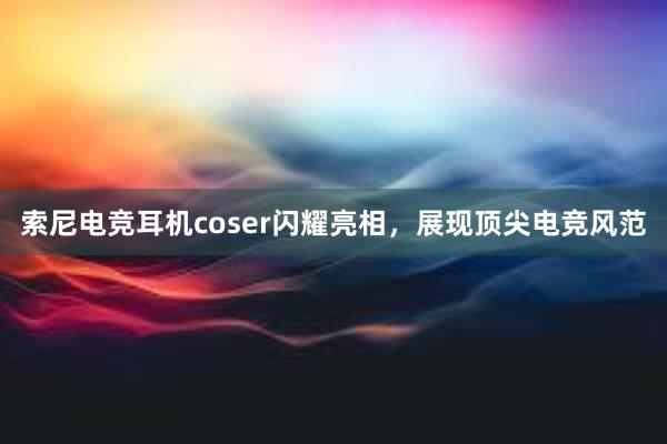 索尼电竞耳机coser闪耀亮相，展现顶尖电竞风范