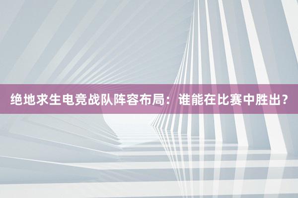 绝地求生电竞战队阵容布局：谁能在比赛中胜出？