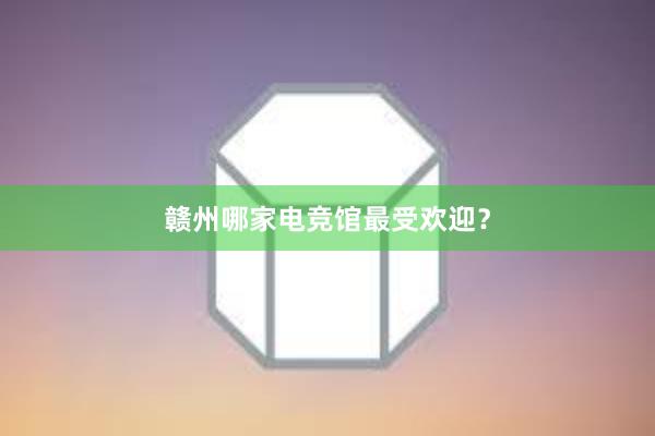 赣州哪家电竞馆最受欢迎？