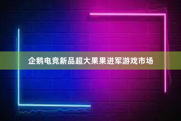 企鹅电竞新品超大果果进军游戏市场