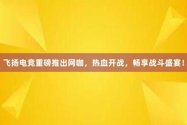 飞扬电竞重磅推出网咖，热血开战，畅享战斗盛宴！