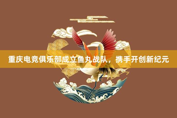 重庆电竞俱乐部成立鱼丸战队，携手开创新纪元