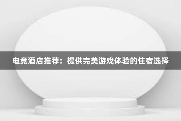 电竞酒店推荐：提供完美游戏体验的住宿选择